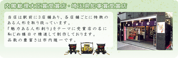 当店は岩槻駅前に3店舗あり、各店舗ごとに特徴のある人形を取り扱っています。「魅力ある人形創り」をテーマに受賞店の名に恥じぬよう日々精進して制作しております。品数の豊富さは市内随一です。